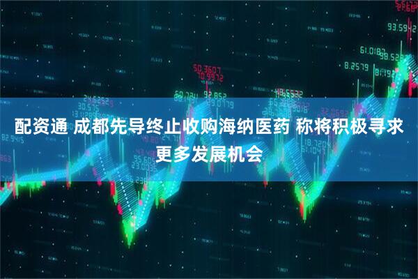 配资通 成都先导终止收购海纳医药 称将积极寻求更多发展机会