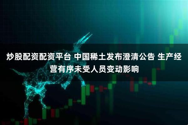 炒股配资配资平台 中国稀土发布澄清公告 生产经营有序未受人员变动影响
