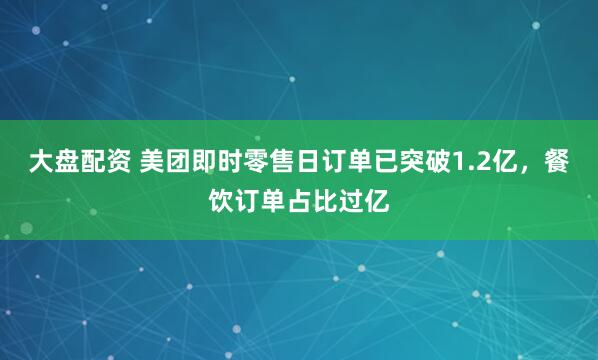 大盘配资 美团即时零售日订单已突破1.2亿，餐饮订单占比过亿