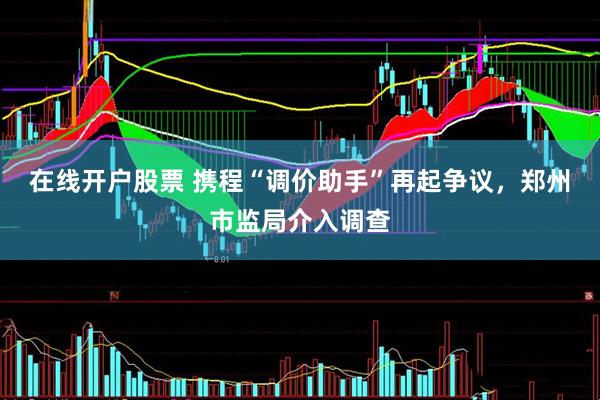 在线开户股票 携程“调价助手”再起争议，郑州市监局介入调查