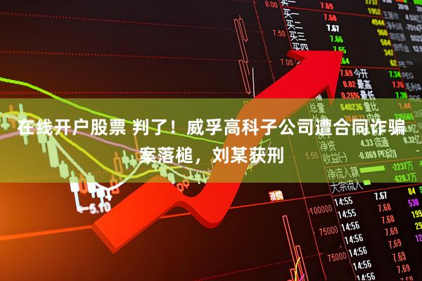 在线开户股票 判了！威孚高科子公司遭合同诈骗案落槌，刘某获刑