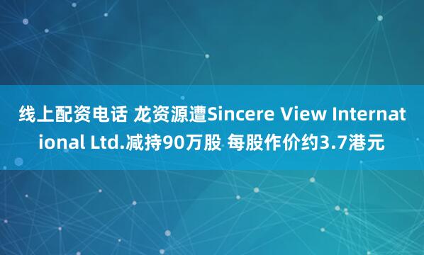 线上配资电话 龙资源遭Sincere View International Ltd.减持90万股 每股作价约3.7港元