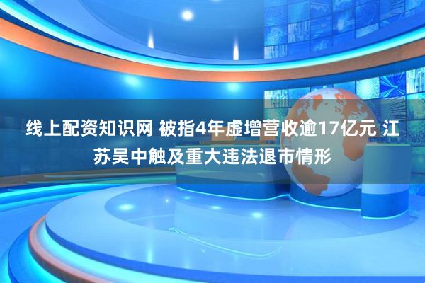 线上配资知识网 被指4年虚增营收逾17亿元 江苏吴中触及重大违法退市情形