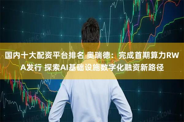 国内十大配资平台排名 奥瑞德：完成首期算力RWA发行 探索AI基础设施数字化融资新路径