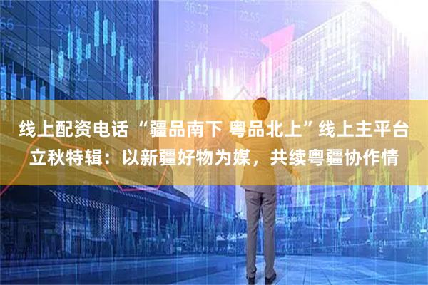 线上配资电话 “疆品南下 粤品北上”线上主平台立秋特辑：以新疆好物为媒，共续粤疆协作情