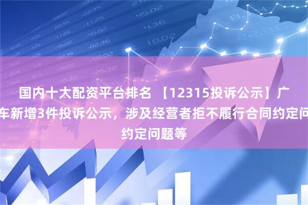 国内十大配资平台排名 【12315投诉公示】广汇汽车新增3件投诉公示，涉及经营者拒不履行合同约定问题等