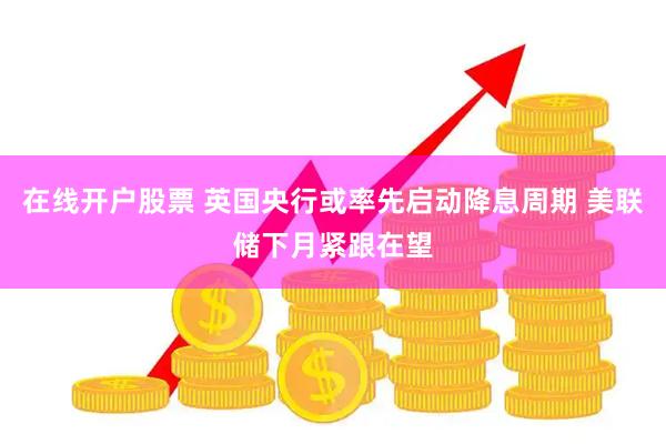 在线开户股票 英国央行或率先启动降息周期 美联储下月紧跟在望