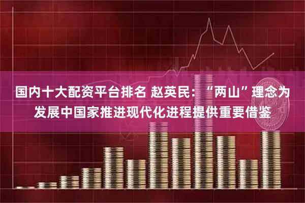 国内十大配资平台排名 赵英民：“两山”理念为发展中国家推进现代化进程提供重要借鉴