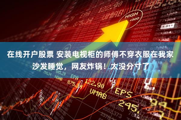 在线开户股票 安装电视柜的师傅不穿衣服在我家沙发睡觉，网友炸锅！太没分寸了