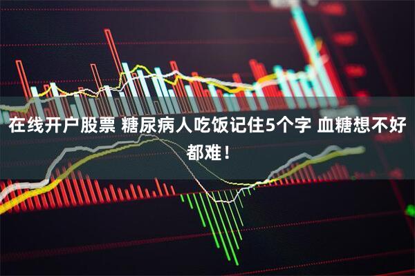 在线开户股票 糖尿病人吃饭记住5个字 血糖想不好都难！