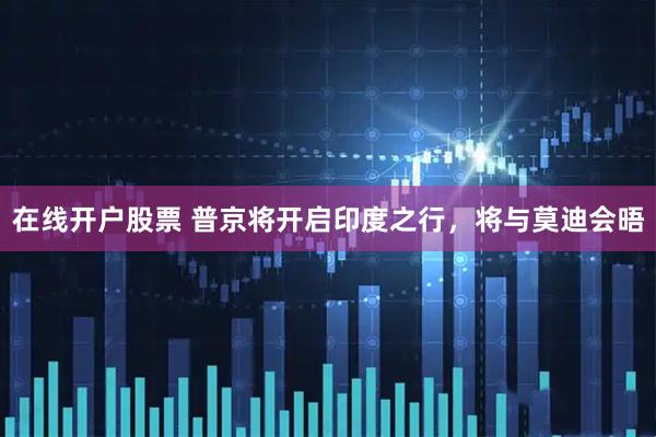 在线开户股票 普京将开启印度之行，将与莫迪会晤