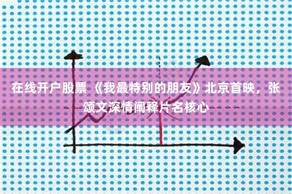 在线开户股票 《我最特别的朋友》北京首映，张颂文深情阐释片名核心