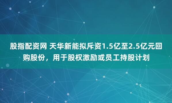 股指配资网 天华新能拟斥资1.5亿至2.5亿元回购股份，用于股权激励或员工持股计划