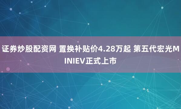 证券炒股配资网 置换补贴价4.28万起 第五代宏光MINIEV正式上市