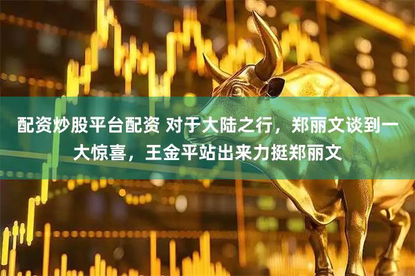 配资炒股平台配资 对于大陆之行，郑丽文谈到一大惊喜，王金平站出来力挺郑丽文