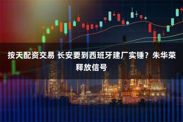按天配资交易 长安要到西班牙建厂实锤？朱华荣释放信号