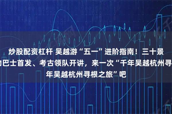 炒股配资杠杆 吴越游“五一”进阶指南！三十景打卡、文物巴士首发、考古领队开讲，来一次“千年吴越杭州寻根之旅”吧