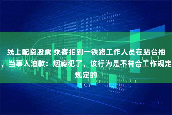 线上配资股票 乘客拍到一铁路工作人员在站台抽烟，当事人道歉：烟瘾犯了，该行为是不符合工作规定的