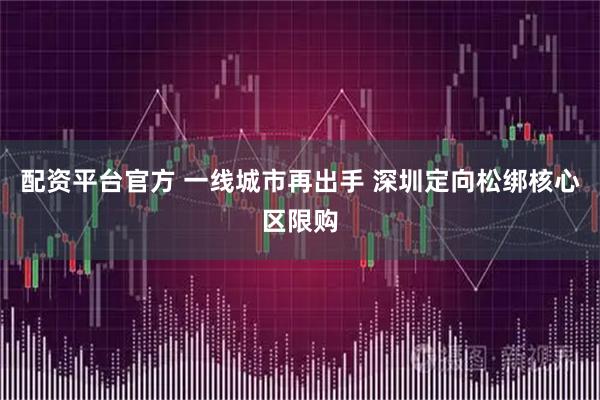 配资平台官方 一线城市再出手 深圳定向松绑核心区限购