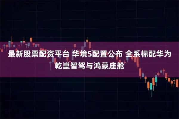 最新股票配资平台 华境S配置公布 全系标配华为乾崑智驾与鸿蒙座舱