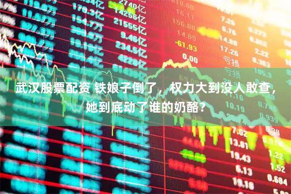 武汉股票配资 铁娘子倒了，权力大到没人敢查，她到底动了谁的奶酪？