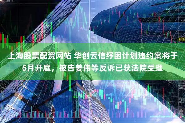 上海股票配资网站 华创云信纾困计划违约案将于6月开庭，被告姜伟等反诉已获法院受理