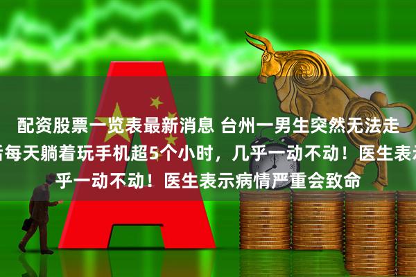 配资股票一览表最新消息 台州一男生突然无法走路，家人：高考后每天躺着玩手机超5个小时，几乎一动不动！医生表示病情严重会致命