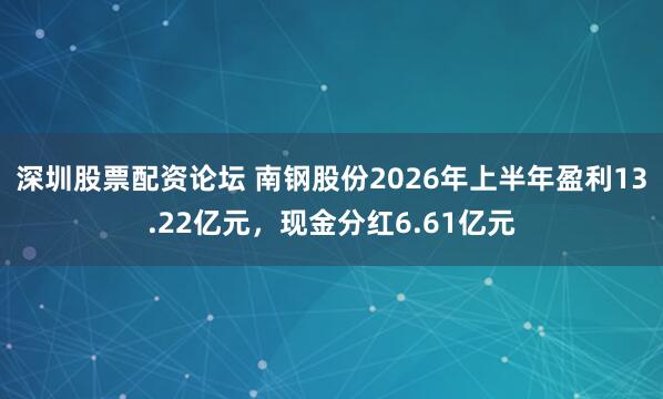深圳股票配资论坛 南钢股份2026年上半年盈利13.22亿元，现金分红6.61亿元